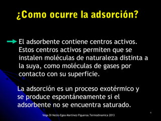 66
¿Como ocurre la adsorción?¿Como ocurre la adsorción?
El adsorbente contiene centros activos.
Estos centros activos permiten que se
instalen moléculas de naturaleza distinta a
la suya, como moléculas de gases por
contacto con su superficie.
La adsorción es un proceso exotérmico y
se produce espontáneamente si el
adsorbente no se encuentra saturado.
Vega Di Nezio-Egea-Martínez-Figueroa.Termodinamica 2013
 