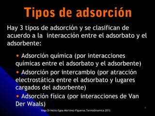 77
Tipos de adsorciónTipos de adsorción
• Adsorción química (por interacciones
químicas entre el adsorbato y el adsorbente)
• Adsorción por intercambio (por atracción
electrostática entre el adsorbato y lugares
cargados del adsorbente)
• Adsorción física (por interacciones de Van
Der Waals)
Hay 3 tipos de adsorción y se clasifican de
acuerdo a la interacción entre el adsorbato y el
adsorbente:
Vega Di Nezio-Egea-Martínez-Figueroa.Termodinamica 2013
 