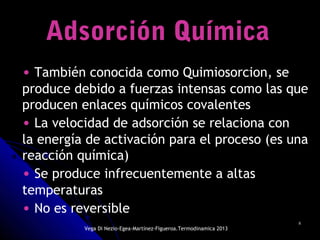 88
Adsorción QuímicaAdsorción Química
• También conocida como Quimiosorcion, se
produce debido a fuerzas intensas como las que
producen enlaces químicos covalentes
• La velocidad de adsorción se relaciona con
la energía de activación para el proceso (es una
reacción química)
• Se produce infrecuentemente a altas
temperaturas
• No es reversible
Vega Di Nezio-Egea-Martínez-Figueroa.Termodinamica 2013
 