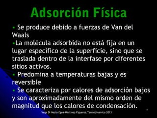 99
• Se produce debido a fuerzas de Van del
Waals
•La molécula adsorbida no está fija en un
lugar específico de la superficie, sino que se
traslada dentro de la interfase por diferentes
sitios activos.
• Predomina a temperaturas bajas y es
reversible
• Se caracteriza por calores de adsorción bajos
y son aproximadamente del mismo orden de
magnitud que los calores de condensación.
Adsorción FísicaAdsorción Física
Vega Di Nezio-Egea-Martínez-Figueroa.Termodinamica 2013
 