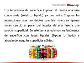 Los fenómenos de superficie implican al menos una fase
condensada (sólido o líquido) ya que entre 2 gases las
interacciones son tan débiles que las moléculas apenas
notan cambio al pasar del interior de una fase a una
posición superficial. En este tema estudiamos los fenómenos
de superficie con fases líquidas (liq-gas o liq-liq) y
abordando luego las superficies sólidas.
 
