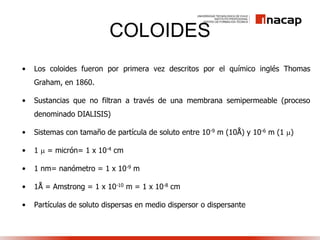 COLOIDES
• Los coloides fueron por primera vez descritos por el químico inglés Thomas
Graham, en 1860.
• Sustancias que no filtran a través de una membrana semipermeable (proceso
denominado DIALISIS)
• Sistemas con tamaño de partícula de soluto entre 10-9 m (10Å) y 10-6 m (1 )
• 1  = micrón= 1 x 10-4 cm
• 1 nm= nanómetro = 1 x 10-9 m
• 1Å = Amstrong = 1 x 10-10 m = 1 x 10-8 cm
• Partículas de soluto dispersas en medio dispersor o dispersante
 