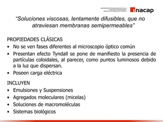 “Soluciones viscosas, lentamente difusibles, que no
atraviesan membranas semipermeables”
INCLUYEN
• Emulsiones y Suspensiones
• Agregados moleculares (micelas)
• Soluciones de macromoléculas
• Sistemas biológicos
PROPIEDADES CLÁSICAS
• No se ven fases diferentes al microscopio óptico común
• Presentan efecto Tyndall se pone de manifiesto la presencia de
partículas coloidales, al parecer, como puntos luminosos debido
a la luz que dispersan.
• Poseen carga eléctrica
 