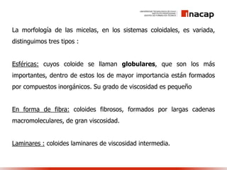 La morfología de las micelas, en los sistemas coloidales, es variada,
distinguimos tres tipos :
Esféricas: cuyos coloide se llaman globulares, que son los más
importantes, dentro de estos los de mayor importancia están formados
por compuestos inorgánicos. Su grado de viscosidad es pequeño
En forma de fibra: coloides fibrosos, formados por largas cadenas
macromoleculares, de gran viscosidad.
Laminares : coloides laminares de viscosidad intermedia.
 