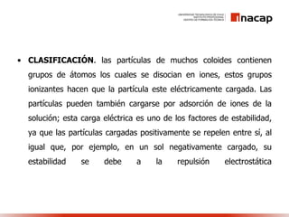 • CLASIFICACIÓN. las partículas de muchos coloides contienen
grupos de átomos los cuales se disocian en iones, estos grupos
ionizantes hacen que la partícula este eléctricamente cargada. Las
partículas pueden también cargarse por adsorción de iones de la
solución; esta carga eléctrica es uno de los factores de estabilidad,
ya que las partículas cargadas positivamente se repelen entre sí, al
igual que, por ejemplo, en un sol negativamente cargado, su
estabilidad se debe a la repulsión electrostática
 