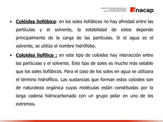 • Colóides liofóbico: en los soles liofóbicos no hay afinidad entre las
partículas y el solvente, la estabilidad de estos depende
principalmente de la carga de las partículas. Si el agua es el
solvente, se utiliza el nombre hidrófobo.
• Coloides liofílico : en este tipo de coloides hay interacción entre
las partículas y el solvente. Este tipo de soles es mucho más estable
que los soles liofóbicos. Para el caso de los soles en agua se utilizara
el término hidrofílico. Las sustancias que forman estos coloides son
de naturaleza orgánica cuyas moléculas están constituidas por la
larga cadena hidrocarbonada con un grupo polar en uno de los
extremos.
 