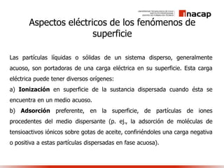 Aspectos eléctricos de los fenómenos de
superficie
Las partículas líquidas o sólidas de un sistema disperso, generalmente
acuoso, son portadoras de una carga eléctrica en su superficie. Esta carga
eléctrica puede tener diversos orígenes:
a) Ionización en superficie de la sustancia dispersada cuando ésta se
encuentra en un medio acuoso.
b) Adsorción preferente, en la superficie, de partículas de iones
procedentes del medio dispersante (p. ej., la adsorción de moléculas de
tensioactivos iónicos sobre gotas de aceite, confiriéndoles una carga negativa
o positiva a estas partículas dispersadas en fase acuosa).
 