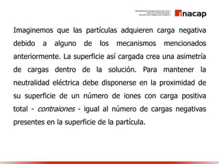 Imaginemos que las partículas adquieren carga negativa
debido a alguno de los mecanismos mencionados
anteriormente. La superficie así cargada crea una asimetría
de cargas dentro de la solución. Para mantener la
neutralidad eléctrica debe disponerse en la proximidad de
su superficie de un número de iones con carga positiva
total - contraiones - igual al número de cargas negativas
presentes en la superficie de la partícula.
 