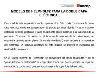 MODELO DE HELMHOLTZ PARA LA DOBLE CAPA
ELÉCTRICA:
Es el modelo más simple de la doble capa eléctrica. Esta teoría considera a la doble
capa eléctrica como un condensador de placas paralelas donde Yº es el máximo
potencial eléctrico existente, y varía linealmente con la distancia a la superficie de la
partícula. El exceso de iones en el lado de la solución de la doble capa, se
encuentra ubicado en un plano ("plano de Helmholtz") muy cercano a la superficie
del electrodo. En algunas variantes de este modelo se plantea la existencia en
realidad de dos planos.
En el "plano externo de Helmholtz" se encuentran los iones solvatados y en el
"plano interno de Helmholtz" se encuentran iones que hayan perdido su capa de
solvatación y por lo tanto pueden aproximarse a la superficie del electrodo.
 