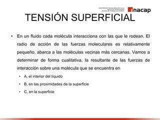TENSIÓN SUPERFICIAL
• En un fluido cada molécula interacciona con las que le rodean. El
radio de acción de las fuerzas moleculares es relativamente
pequeño, abarca a las moléculas vecinas más cercanas. Vamos a
determinar de forma cualitativa, la resultante de las fuerzas de
interacción sobre una molécula que se encuentra en
• A, el interior del líquido
• B, en las proximidades de la superficie
• C, en la superficie
 