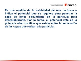 Es una medida de la estabilidad de una partícula e
indica el potencial que se requiere para penetrar la
capa de iones circundante en la partícula para
desestabilizarla. Por lo tanto, el potencial zeta es la
potencia electrostática que existe entre la separación
de las capas que rodean a la partícula.
 
