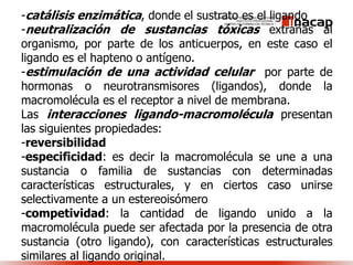 -catálisis enzimática, donde el sustrato es el ligando
-neutralización de sustancias tóxicas extrañas al
organismo, por parte de los anticuerpos, en este caso el
ligando es el hapteno o antígeno.
-estimulación de una actividad celular por parte de
hormonas o neurotransmisores (ligandos), donde la
macromolécula es el receptor a nivel de membrana.
Las interacciones ligando-macromolécula presentan
las siguientes propiedades:
-reversibilidad
-especificidad: es decir la macromolécula se une a una
sustancia o familia de sustancias con determinadas
características estructurales, y en ciertos caso unirse
selectivamente a un estereoisómero
-competividad: la cantidad de ligando unido a la
macromolécula puede ser afectada por la presencia de otra
sustancia (otro ligando), con características estructurales
similares al ligando original.
 
