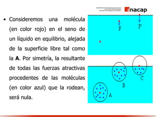 • Consideremos una molécula
(en color rojo) en el seno de
un líquido en equilibrio, alejada
de la superficie libre tal como
la A. Por simetría, la resultante
de todas las fuerzas atractivas
procedentes de las moléculas
(en color azul) que la rodean,
será nula.
 