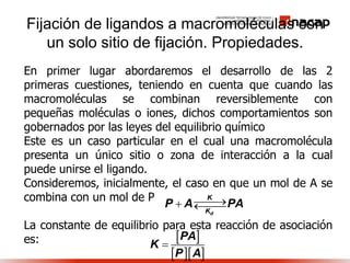 Fijación de ligandos a macromoléculas con
un solo sitio de fijación. Propiedades.
En primer lugar abordaremos el desarrollo de las 2
primeras cuestiones, teniendo en cuenta que cuando las
macromoléculas se combinan reversiblemente con
pequeñas moléculas o iones, dichos comportamientos son
gobernados por las leyes del equilibrio químico
Este es un caso particular en el cual una macromolécula
presenta un único sitio o zona de interacción a la cual
puede unirse el ligando.
Consideremos, inicialmente, el caso en que un mol de A se
combina con un mol de P
La constante de equilibrio para esta reacción de asociación
es:
d
K
K
P A PA 
 
  
PA
K
P A

 