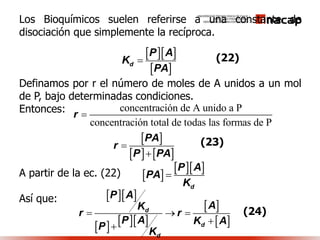 Los Bioquímicos suelen referirse a una constante de
disociación que simplemente la recíproca.
Definamos por r el número de moles de A unidos a un mol
de P, bajo determinadas condiciones.
Entonces:
A partir de la ec. (22)
Así que:
  
 d
P A
K
PA

concentración de A unido a P
concentración total de todas las formas de P
r 
 
   
PA
r
P PA


(22)
(23)
 
  
d
P A
PA
K

  
    
 
 
d
d
d
P A
AK
r r
P A K A
P
K
  


(24)
 