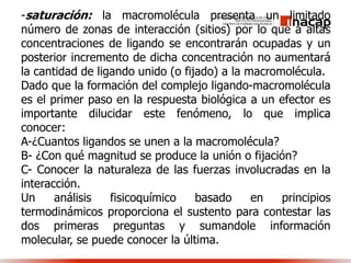 -saturación: la macromolécula presenta un limitado
número de zonas de interacción (sitios) por lo que a altas
concentraciones de ligando se encontrarán ocupadas y un
posterior incremento de dicha concentración no aumentará
la cantidad de ligando unido (o fijado) a la macromolécula.
Dado que la formación del complejo ligando-macromolécula
es el primer paso en la respuesta biológica a un efector es
importante dilucidar este fenómeno, lo que implica
conocer:
A-¿Cuantos ligandos se unen a la macromolécula?
B- ¿Con qué magnitud se produce la unión o fijación?
C- Conocer la naturaleza de las fuerzas involucradas en la
interacción.
Un análisis fisicoquímico basado en principios
termodinámicos proporciona el sustento para contestar las
dos primeras preguntas y sumandole información
molecular, se puede conocer la última.
 