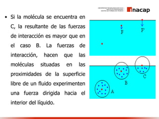 • Si la molécula se encuentra en
C, la resultante de las fuerzas
de interacción es mayor que en
el caso B. La fuerzas de
interacción, hacen que las
moléculas situadas en las
proximidades de la superficie
libre de un fluido experimenten
una fuerza dirigida hacia el
interior del líquido.
 