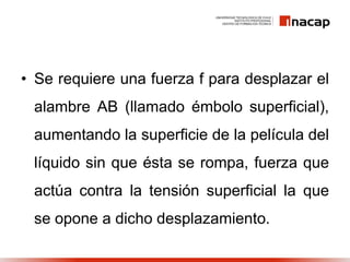 • Se requiere una fuerza f para desplazar el
alambre AB (llamado émbolo superficial),
aumentando la superficie de la película del
líquido sin que ésta se rompa, fuerza que
actúa contra la tensión superficial la que
se opone a dicho desplazamiento.
 