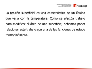 La tensión superficial es una característica de un líquido
que varía con la temperatura. Como se efectúa trabajo
para modificar el área de una superficie, debemos poder
relacionar este trabajo con una de las funciones de estado
termodinámicas.
 