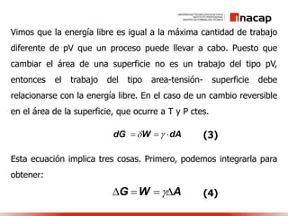 Vimos que la energía libre es igual a la máxima cantidad de trabajo
diferente de pV que un proceso puede llevar a cabo. Puesto que
cambiar el área de una superficie no es un trabajo del tipo pV,
entonces el trabajo del tipo area-tensión- superficie debe
relacionarse con la energía libre. En el caso de un cambio reversible
en el área de la superficie, que ocurre a T y P ctes.
Esta ecuación implica tres cosas. Primero, podemos integrarla para
obtener:
dG W dA    (3)
G W A    (4)
 