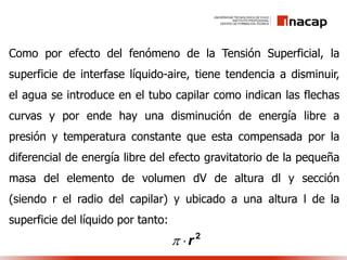 Como por efecto del fenómeno de la Tensión Superficial, la
superficie de interfase líquido-aire, tiene tendencia a disminuir,
el agua se introduce en el tubo capilar como indican las flechas
curvas y por ende hay una disminución de energía libre a
presión y temperatura constante que esta compensada por la
diferencial de energía libre del efecto gravitatorio de la pequeña
masa del elemento de volumen dV de altura dl y sección
(siendo r el radio del capilar) y ubicado a una altura l de la
superficie del líquido por tanto:
2
r
 