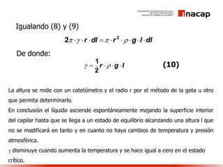 dllgrdlr   2
2
Igualando (8) y (9)
lgr  
2
1
De donde:
(10)
La altura se mide con un catetómetro y el radio r por el método de la gota u otro
que permita determinarlo.
En conclusión el líquido asciende espontáneamente mojando la superficie interior
del capilar hasta que se llega a un estado de equilibrio alcanzando una altura l que
no se modificará en tanto y en cuanto no haya cambios de temperatura y presión
atmosférica.
 disminuye cuando aumenta la temperatura y se hace igual a cero en el estado
crítico.
 