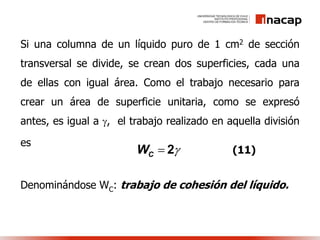 Si una columna de un líquido puro de 1 cm2 de sección
transversal se divide, se crean dos superficies, cada una
de ellas con igual área. Como el trabajo necesario para
crear un área de superficie unitaria, como se expresó
antes, es igual a , el trabajo realizado en aquella división
es
Denominándose WC: trabajo de cohesión del líquido.
CW  2 (11)
 