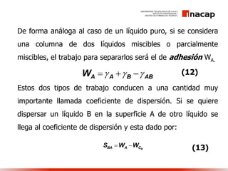 De forma análoga al caso de un líquido puro, si se considera
una columna de dos líquidos miscibles o parcialmente
miscibles, el trabajo para separarlos será el de adhesión WA.
Estos dos tipos de trabajo conducen a una cantidad muy
importante llamada coeficiente de dispersión. Si se quiere
dispersar un líquido B en la superficie A de otro líquido se
llega al coeficiente de dispersión y esta dado por:
ABBAAW  
BBA A CS W W 
(12)
(13)
 