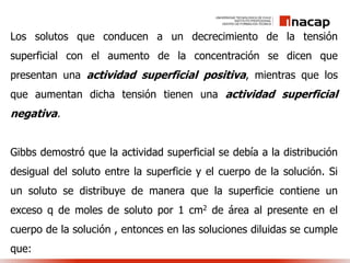 Los solutos que conducen a un decrecimiento de la tensión
superficial con el aumento de la concentración se dicen que
presentan una actividad superficial positiva, mientras que los
que aumentan dicha tensión tienen una actividad superficial
negativa.
Gibbs demostró que la actividad superficial se debía a la distribución
desigual del soluto entre la superficie y el cuerpo de la solución. Si
un soluto se distribuye de manera que la superficie contiene un
exceso q de moles de soluto por 1 cm2 de área al presente en el
cuerpo de la solución , entonces en las soluciones diluidas se cumple
que:
 