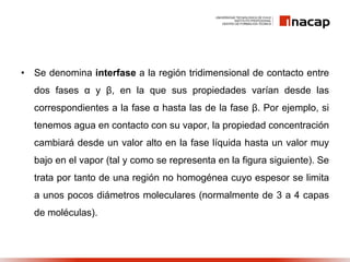 • Se denomina interfase a la región tridimensional de contacto entre
dos fases α y β, en la que sus propiedades varían desde las
correspondientes a la fase α hasta las de la fase β. Por ejemplo, si
tenemos agua en contacto con su vapor, la propiedad concentración
cambiará desde un valor alto en la fase líquida hasta un valor muy
bajo en el vapor (tal y como se representa en la figura siguiente). Se
trata por tanto de una región no homogénea cuyo espesor se limita
a unos pocos diámetros moleculares (normalmente de 3 a 4 capas
de moléculas).
 