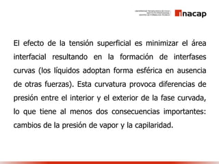 El efecto de la tensión superficial es minimizar el área
interfacial resultando en la formación de interfases
curvas (los líquidos adoptan forma esférica en ausencia
de otras fuerzas). Esta curvatura provoca diferencias de
presión entre el interior y el exterior de la fase curvada,
lo que tiene al menos dos consecuencias importantes:
cambios de la presión de vapor y la capilaridad.
 