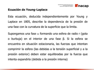 Ecuación de Young-Laplace
Esta ecuación, deducida independientemente por Young y
Laplace en 1805, describe la dependencia de la presión de
una fase con la curvatura de la superficie que la limita.
Supongamos una fase  formando una esfera de radio r (gota
o burbuja) en el interior de una fase β. Si la esfera se
encuentra en situación estacionaria, las fuerzas que intentan
comprimir la esfera (las debidas a la tensión superficial y a la
presión exterior) deben estar equilibradas por la fuerza que
intenta expandirla (debida a la presión interna)
 