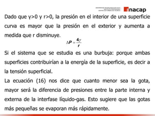 Dado que γ>0 y r>0, la presión en el interior de una superficie
curva es mayor que la presión en el exterior y aumenta a
medida que r disminuye.
Si el sistema que se estudia es una burbuja: porque ambas
superficies contribuirían a la energía de la superficie, es decir a
la tensión superficial.
La ecuación (16) nos dice que cuanto menor sea la gota,
mayor será la diferencia de presiones entre la parte interna y
externa de la interfase líquido-gas. Esto sugiere que las gotas
más pequeñas se evaporan más rápidamente.
P
r

 
4
 