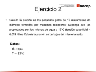 Ejercicio 2
• Calcule la presión en las pequeñas gotas de 10 micrómetros de
diámetro formadas por máquinas rociadoras. Suponga que las
propiedades son las mismas de agua a 15°C (tensión superficial =
0,074 N/m). Calcule la presión en burbujas del mismo tamaño.
 