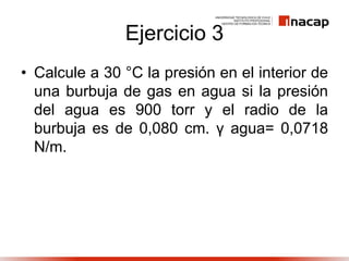 Ejercicio 3
• Calcule a 30 °C la presión en el interior de
una burbuja de gas en agua si la presión
del agua es 900 torr y el radio de la
burbuja es de 0,080 cm. γ agua= 0,0718
N/m.
 