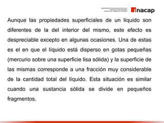 Aunque las propiedades superficiales de un líquido son
diferentes de la del interior del mismo, este efecto es
despreciable excepto en algunas ocasiones. Una de estas
es el en que el líquido está disperso en gotas pequeñas
(mercurio sobre una superficie lisa sólida) y la superficie de
las mismas corresponde a una fracción muy considerable
de la cantidad total del líquido. Esta situación es similar
cuando una sustancia sólida se divide en pequeños
fragmentos.
 