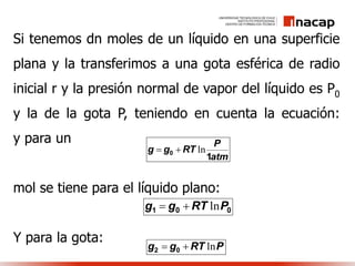 Si tenemos dn moles de un líquido en una superficie
plana y la transferimos a una gota esférica de radio
inicial r y la presión normal de vapor del líquido es P0
y la de la gota P, teniendo en cuenta la ecuación:
y para un
mol se tiene para el líquido plano:
Y para la gota:
atm
P
RTgg
1
0 ln
001 PRTgg ln
PRTgg ln 02
 