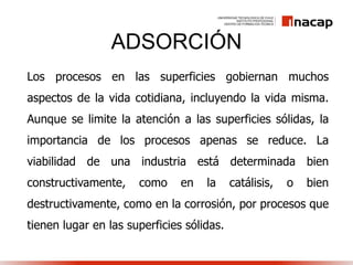 ADSORCIÓN
Los procesos en las superficies gobiernan muchos
aspectos de la vida cotidiana, incluyendo la vida misma.
Aunque se limite la atención a las superficies sólidas, la
importancia de los procesos apenas se reduce. La
viabilidad de una industria está determinada bien
constructivamente, como en la catálisis, o bien
destructivamente, como en la corrosión, por procesos que
tienen lugar en las superficies sólidas.
 
