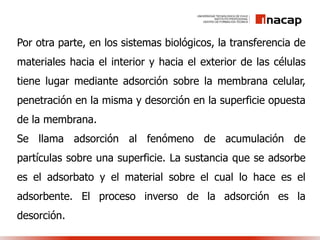 Por otra parte, en los sistemas biológicos, la transferencia de
materiales hacia el interior y hacia el exterior de las células
tiene lugar mediante adsorción sobre la membrana celular,
penetración en la misma y desorción en la superficie opuesta
de la membrana.
Se llama adsorción al fenómeno de acumulación de
partículas sobre una superficie. La sustancia que se adsorbe
es el adsorbato y el material sobre el cual lo hace es el
adsorbente. El proceso inverso de la adsorción es la
desorción.
 