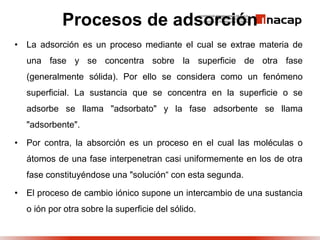 Procesos de adsorción
• La adsorción es un proceso mediante el cual se extrae materia de
una fase y se concentra sobre la superficie de otra fase
(generalmente sólida). Por ello se considera como un fenómeno
superficial. La sustancia que se concentra en la superficie o se
adsorbe se llama "adsorbato" y la fase adsorbente se llama
"adsorbente".
• Por contra, la absorción es un proceso en el cual las moléculas o
átomos de una fase interpenetran casi uniformemente en los de otra
fase constituyéndose una "solución“ con esta segunda.
• El proceso de cambio iónico supone un intercambio de una sustancia
o ión por otra sobre la superficie del sólido.
 