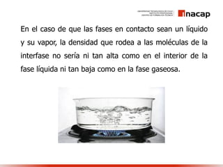En el caso de que las fases en contacto sean un líquido
y su vapor, la densidad que rodea a las moléculas de la
interfase no sería ni tan alta como en el interior de la
fase líquida ni tan baja como en la fase gaseosa.
 