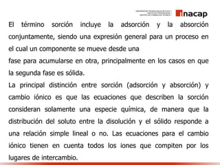 El término sorción incluye la adsorción y la absorción
conjuntamente, siendo una expresión general para un proceso en
el cual un componente se mueve desde una
fase para acumularse en otra, principalmente en los casos en que
la segunda fase es sólida.
La principal distinción entre sorción (adsorción y absorción) y
cambio iónico es que las ecuaciones que describen la sorción
consideran solamente una especie química, de manera que la
distribución del soluto entre la disolución y el sólido responde a
una relación simple lineal o no. Las ecuaciones para el cambio
iónico tienen en cuenta todos los iones que compiten por los
lugares de intercambio.
 