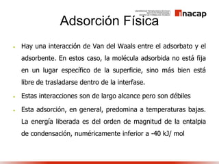 Adsorción Física
• Hay una interacción de Van del Waals entre el adsorbato y el
adsorbente. En estos caso, la molécula adsorbida no está fija
en un lugar específico de la superficie, sino más bien está
libre de trasladarse dentro de la interfase.
• Estas interacciones son de largo alcance pero son débiles
• Esta adsorción, en general, predomina a temperaturas bajas.
La energía liberada es del orden de magnitud de la entalpia
de condensación, numéricamente inferior a -40 kJ/ mol
 