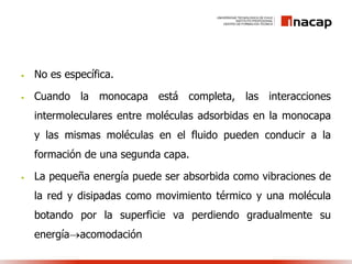 • No es específica.
• Cuando la monocapa está completa, las interacciones
intermoleculares entre moléculas adsorbidas en la monocapa
y las mismas moléculas en el fluido pueden conducir a la
formación de una segunda capa.
• La pequeña energía puede ser absorbida como vibraciones de
la red y disipadas como movimiento térmico y una molécula
botando por la superficie va perdiendo gradualmente su
energíaacomodación
 