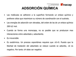 ADSORCIÓN QUÍMICA
• Las moléculas se adhieren a la superficie formando un enlace químico y
prefieren sitios que maximicen su número de coordinación con el sustrato.
• Las energías de adsorción son elevadas, del orden de las de un enlace químico
200 kJ/ mol.
• Cuando se forma una monocapa, no es posible que se produzcan mas
interacciones entre adsorbato y adsorbente.
• Es irreversible
• Es exotérmica. Un proceso espontáneo requiere que G<0. Puesto que la
libertad de traslación del adsorbato se reduce cuando se adsorbe, S es
negativo. Por tanto H debe ser negativo
 