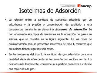 Isotermas de Adsorción
• La relación entre la cantidad de sustancia adsorbida por un
adsorbente y la presión o concentración de equilibrio a una
temperatura constante se denomina isoterma de adsorción. Se
han observado seis tipos de isotermas en la adsorción de gases en
sólidos, que se muestra en la figura siguiente. En los casos de
quimiadsorción solo se presentan isotermas del tipo I, mientras que
en la física tienen lugar los seis casos.
• En las isotermas del tipo I, la cantidad de gas adsorbido para una
cantidad dada de adsorbente se incrementa con rapidez con la P y
después más lentamente, conforme la superficie comienza a cubrirse
con moléculas de gas.
 