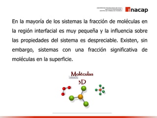 En la mayoría de los sistemas la fracción de moléculas en
la región interfacial es muy pequeña y la influencia sobre
las propiedades del sistema es despreciable. Existen, sin
embargo, sistemas con una fracción significativa de
moléculas en la superficie.
 