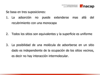 Se basa en tres suposiciones:
1. La adsorción no puede extenderse mas allá del
recubrimiento con una monocapa
2. Todos los sitios son equivalentes y la superficie es uniforme
3. La posibilidad de una molécula de adsorberse en un sitio
dado es independiente de la ocupación de los sitios vecinos,
es decir no hay interacción intermolecular.
 