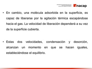 • En cambio, una molécula adsorbida en la superficie, es
capaz de liberarse por la agitación térmica escapándose
hacia el gas. La velocidad de liberación dependerá a su vez
de la superficie cubierta.
• Estas dos velocidades, condensación y desorción,
alcanzan un momento en que se hacen iguales,
estableciéndose el equilibrio.
 