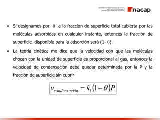 • Si designamos por  a la fracción de superficie total cubierta por las
moléculas adsorbidas en cualquier instante, entonces la fracción de
superficie disponible para la adsorción será (1- ).
• La teoría cinética me dice que la velocidad con que las moléculas
chocan con la unidad de superficie es proporcional al gas, entonces la
velocidad de condensación debe quedar determinada por la P y la
fracción de superficie sin cubrir
 Pkv óncondensaci  11
 